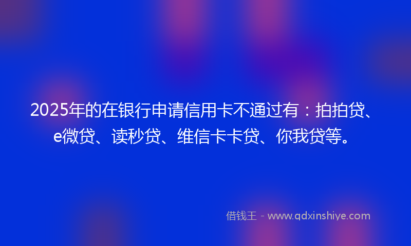 2025年的在银行申请信用卡不通过有：拍拍贷、e微贷、读秒贷、维信卡卡贷、你我贷等。