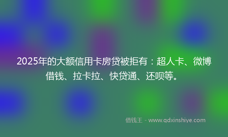2025年的大额信用卡房贷被拒有：超人卡、微博借钱、拉卡拉、快贷通、还呗等。