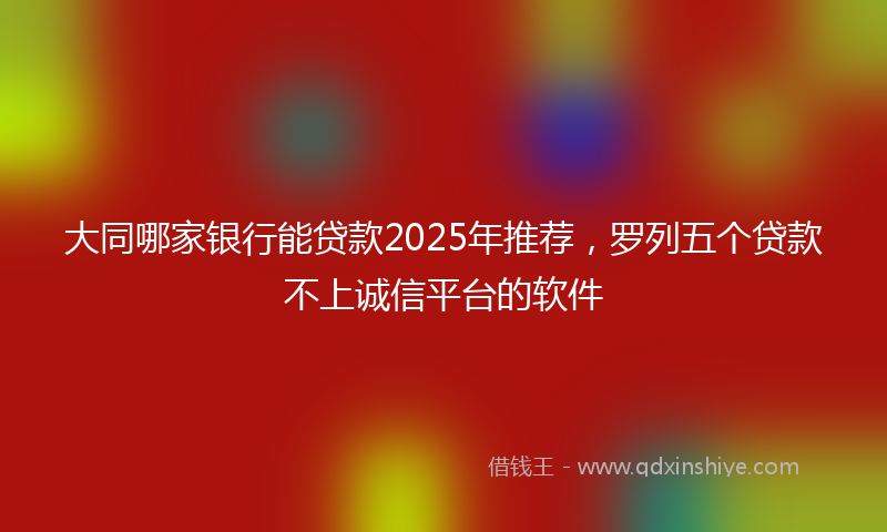大同哪家银行能贷款2025年推荐，罗列五个贷款不上诚信平台的软件