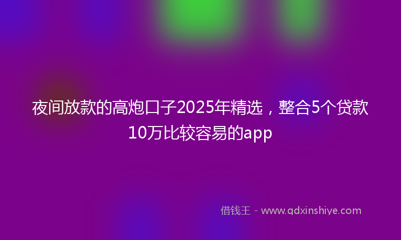 夜间放款的高炮口子2025年精选，整合5个贷款10万比较容易的app