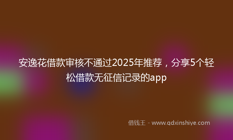安逸花借款审核不通过2025年推荐，分享5个轻松借款无征信记录的app