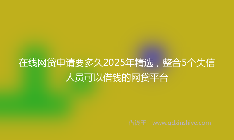 在线网贷申请要多久2025年精选，整合5个失信人员可以借钱的网贷平台