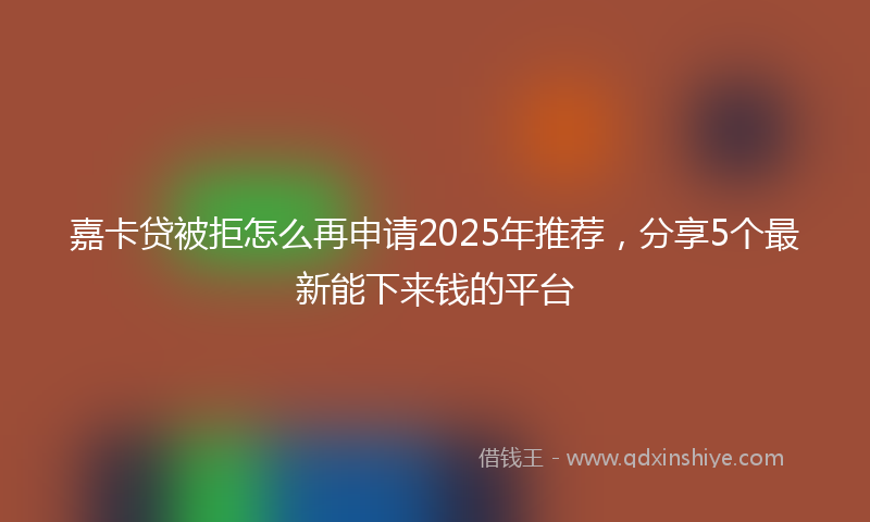 嘉卡贷被拒怎么再申请2025年推荐，分享5个最新能下来钱的平台