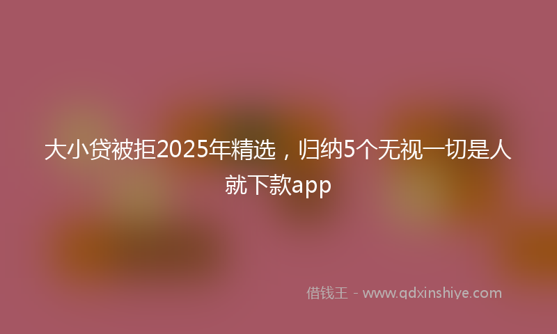 大小贷被拒2025年精选，归纳5个无视一切是人就下款app