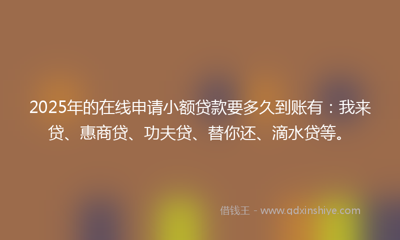 2025年的在线申请小额贷款要多久到账有：我来贷、惠商贷、功夫贷、替你还、滴水贷等。