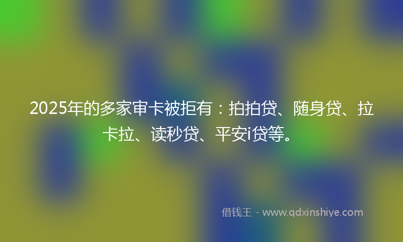 2025年的多家审卡被拒有：拍拍贷、随身贷、拉卡拉、读秒贷、平安i贷等。