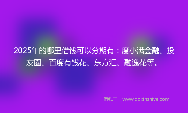 2025年的哪里借钱可以分期有：度小满金融、投友圈、百度有钱花、东方汇、融逸花等。