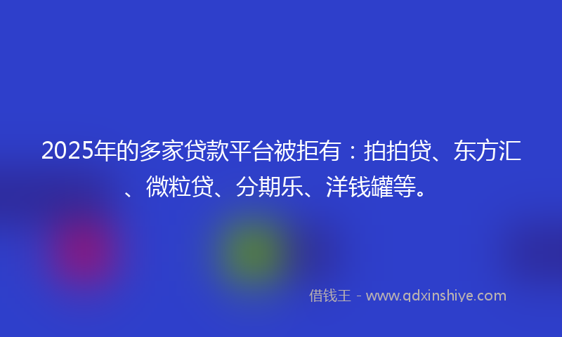 2025年的多家贷款平台被拒有：拍拍贷、东方汇、微粒贷、分期乐、洋钱罐等。