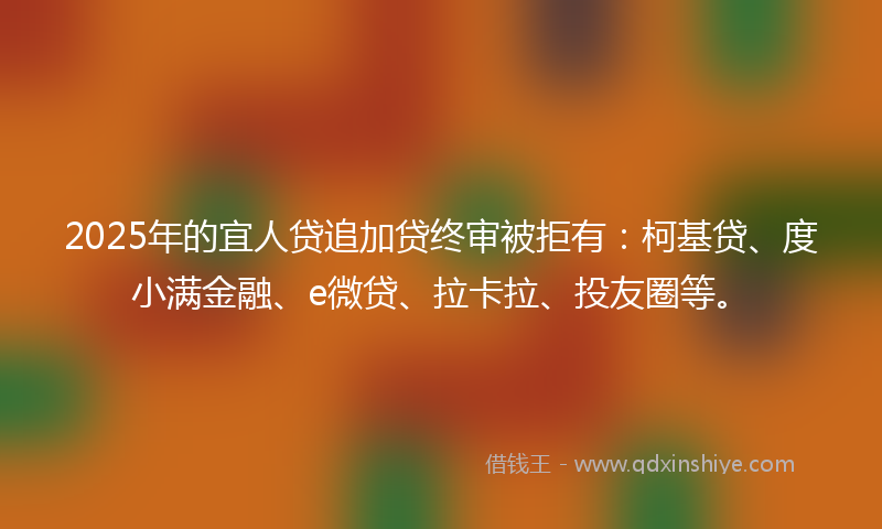 2025年的宜人贷追加贷终审被拒有：柯基贷、度小满金融、e微贷、拉卡拉、投友圈等。