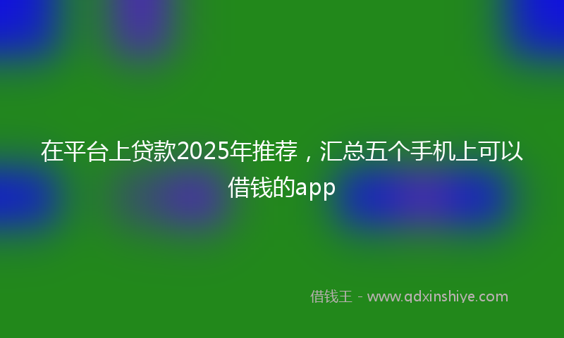 在平台上贷款2025年推荐，汇总五个手机上可以借钱的app
