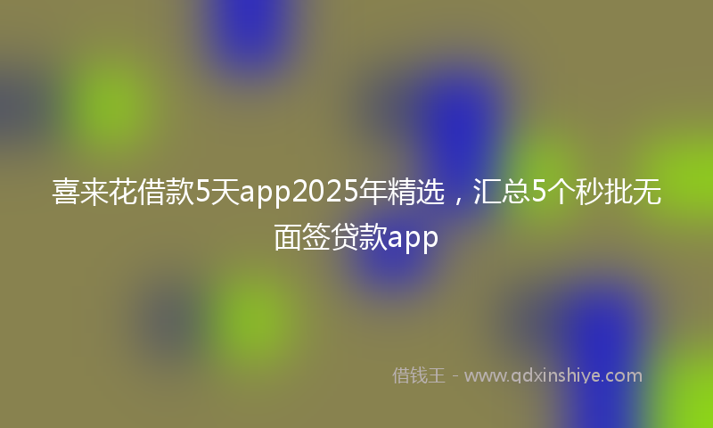 喜来花借款5天app2025年精选，汇总5个秒批无面签贷款app