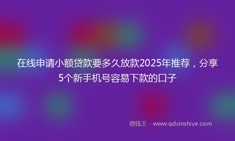 在线申请小额贷款要多久放款2025年推荐，分享5个新手机号容易下款的口子