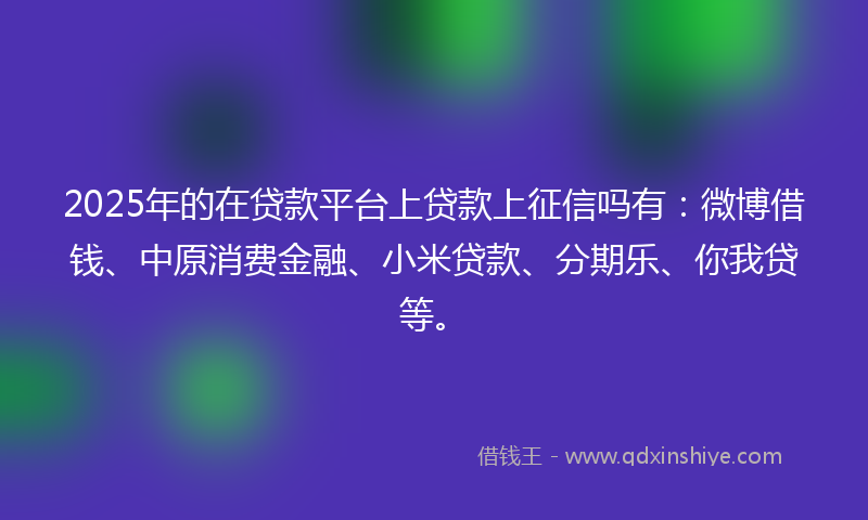 2025年的在贷款平台上贷款上征信吗有：微博借钱、中原消费金融、小米贷款、分期乐、你我贷等。