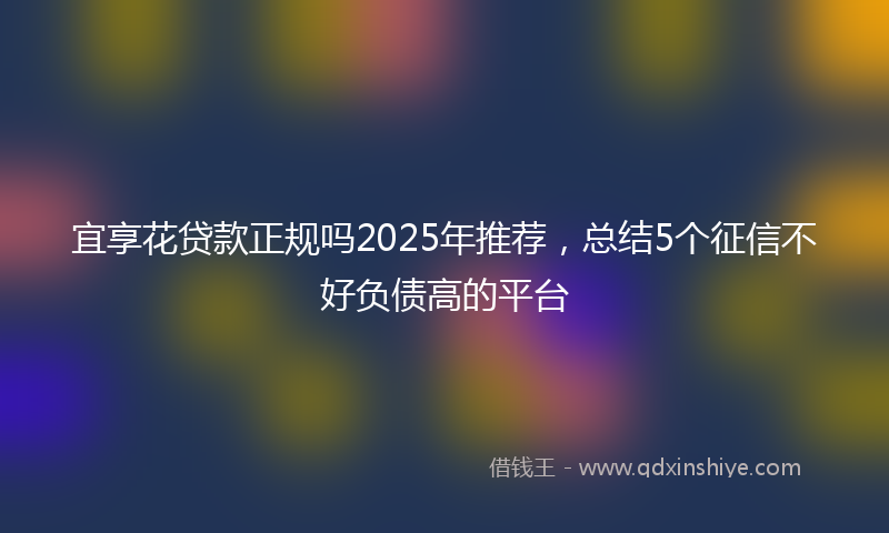 宜享花贷款正规吗2025年推荐，总结5个征信不好负债高的平台