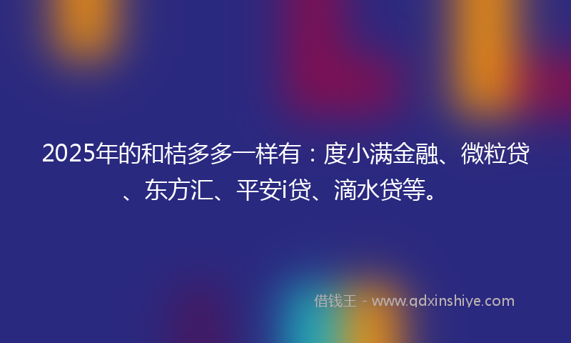 2025年的和桔多多一样有：度小满金融、微粒贷、东方汇、平安i贷、滴水贷等。