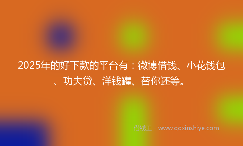 2025年的好下款的平台有：微博借钱、小花钱包、功夫贷、洋钱罐、替你还等。