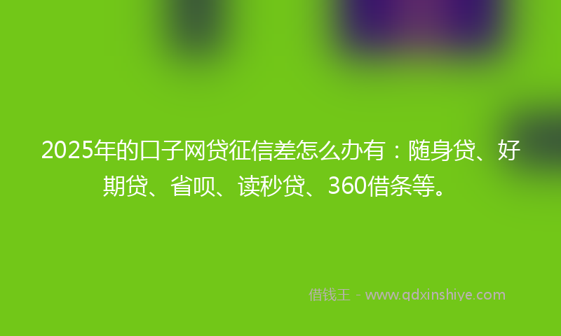 2025年的口子网贷征信差怎么办有：随身贷、好期贷、省呗、读秒贷、360借条等。
