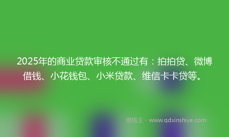 2025年的商业贷款审核不通过有：拍拍贷、微博借钱、小花钱包、小米贷款、维信卡卡贷等。