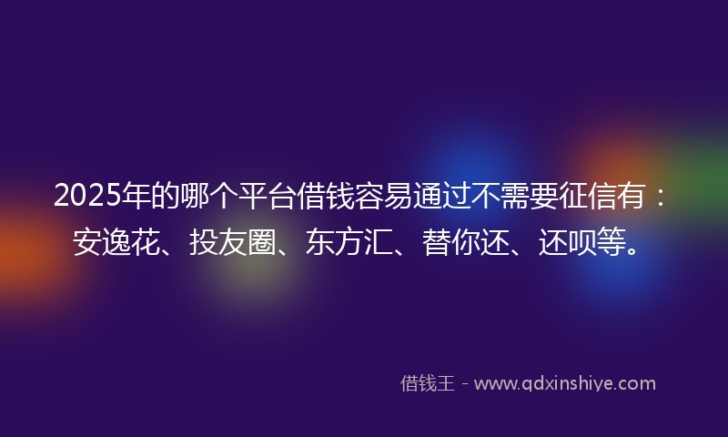 2025年的哪个平台借钱容易通过不需要征信有：安逸花、投友圈、东方汇、替你还、还呗等。