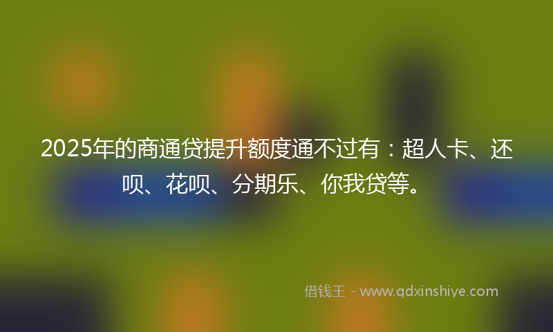 2025年的商通贷提升额度通不过有：超人卡、还呗、花呗、分期乐、你我贷等。