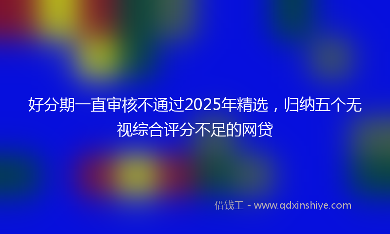 好分期一直审核不通过2025年精选，归纳五个无视综合评分不足的网贷