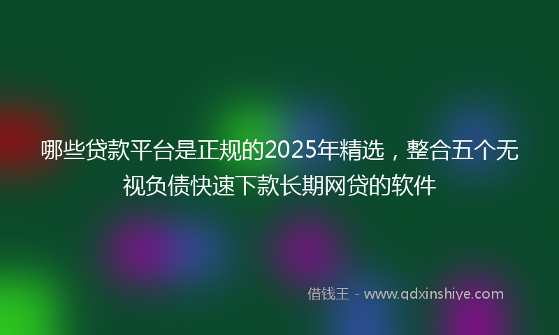 哪些贷款平台是正规的2025年精选，整合五个无视负债快速下款长期网贷的软件