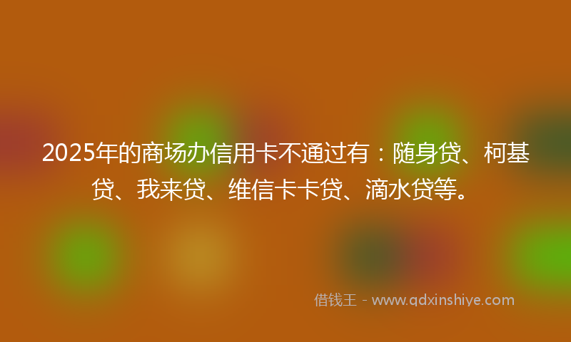 2025年的商场办信用卡不通过有：随身贷、柯基贷、我来贷、维信卡卡贷、滴水贷等。