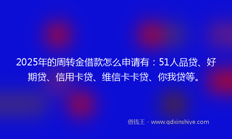 2025年的周转金借款怎么申请有：51人品贷、好期贷、信用卡贷、维信卡卡贷、你我贷等。