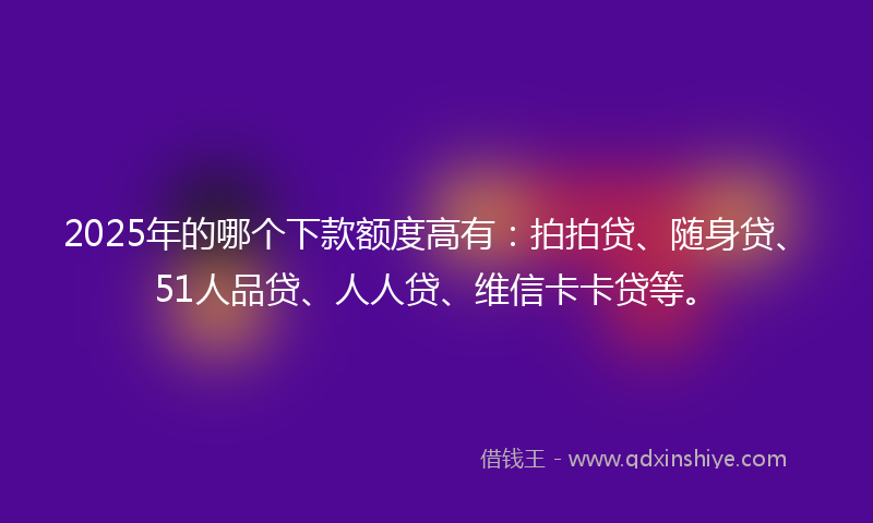 2025年的哪个下款额度高有：拍拍贷、随身贷、51人品贷、人人贷、维信卡卡贷等。