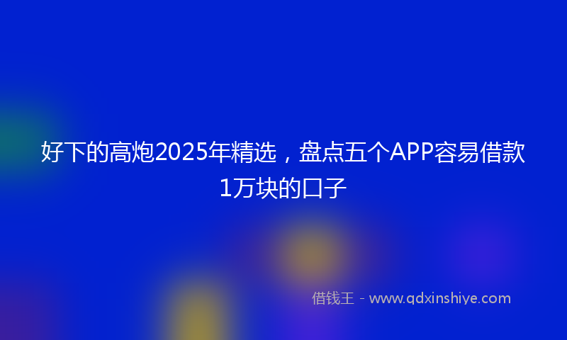好下的高炮2025年精选，盘点五个APP容易借款1万块的口子
