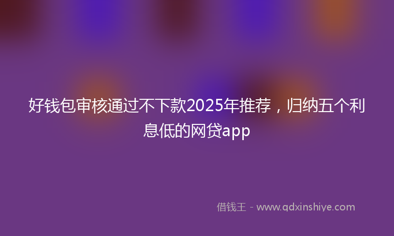 好钱包审核通过不下款2025年推荐，归纳五个利息低的网贷app