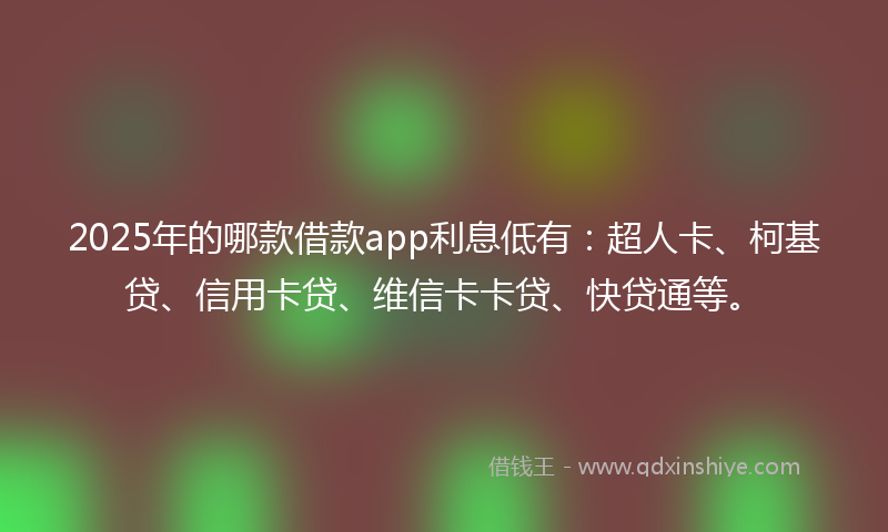 2025年的哪款借款app利息低有：超人卡、柯基贷、信用卡贷、维信卡卡贷、快贷通等。