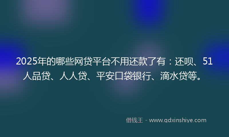 2025年的哪些网贷平台不用还款了有：还呗、51人品贷、人人贷、平安口袋银行、滴水贷等。