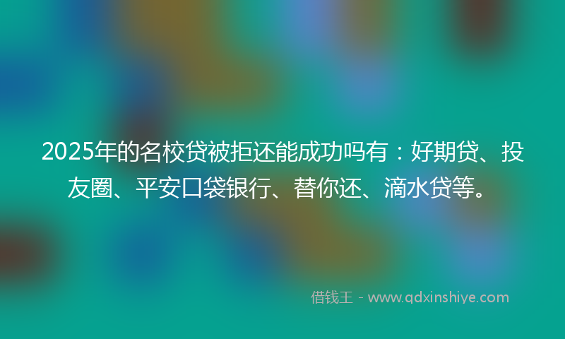 2025年的名校贷被拒还能成功吗有：好期贷、投友圈、平安口袋银行、替你还、滴水贷等。