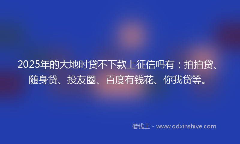 2025年的大地时贷不下款上征信吗有：拍拍贷、随身贷、投友圈、百度有钱花、你我贷等。