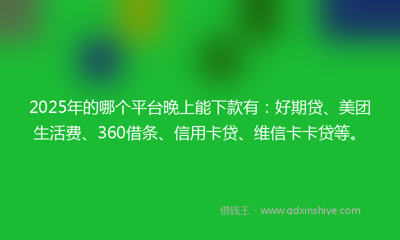 2025年的哪个平台晚上能下款有：好期贷、美团生活费、360借条、信用卡贷、维信卡卡贷等。