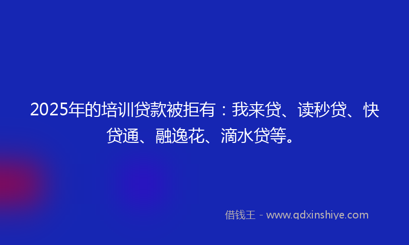 2025年的培训贷款被拒有：我来贷、读秒贷、快贷通、融逸花、滴水贷等。