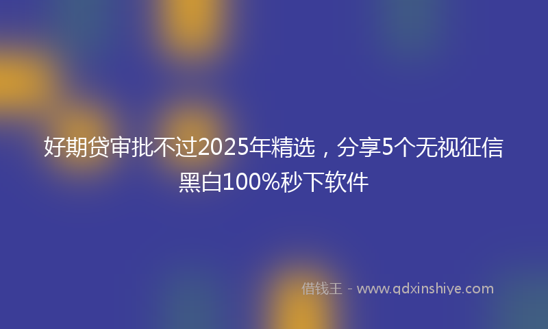 好期贷审批不过2025年精选，分享5个无视征信黑白100%秒下软件