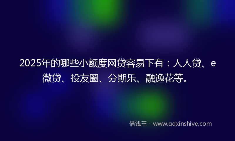 2025年的哪些小额度网贷容易下有：人人贷、e微贷、投友圈、分期乐、融逸花等。
