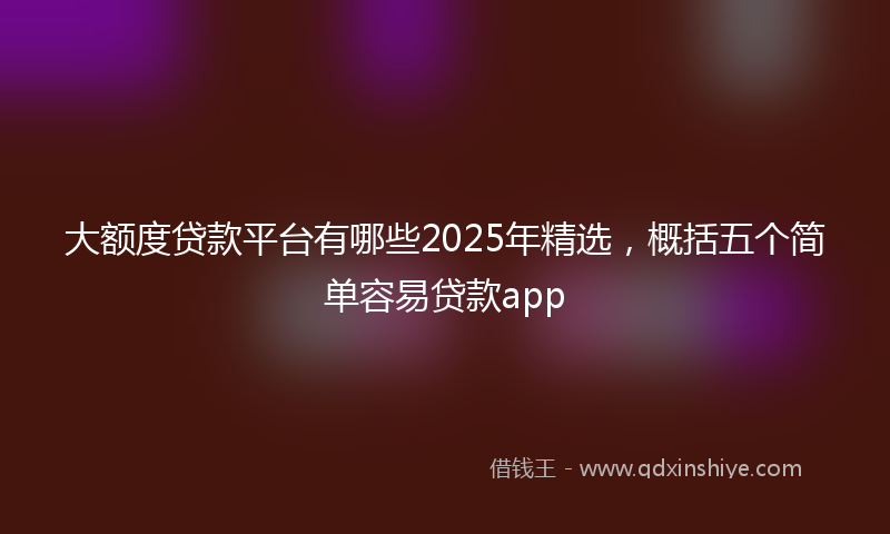 大额度贷款平台有哪些2025年精选，概括五个简单容易贷款app
