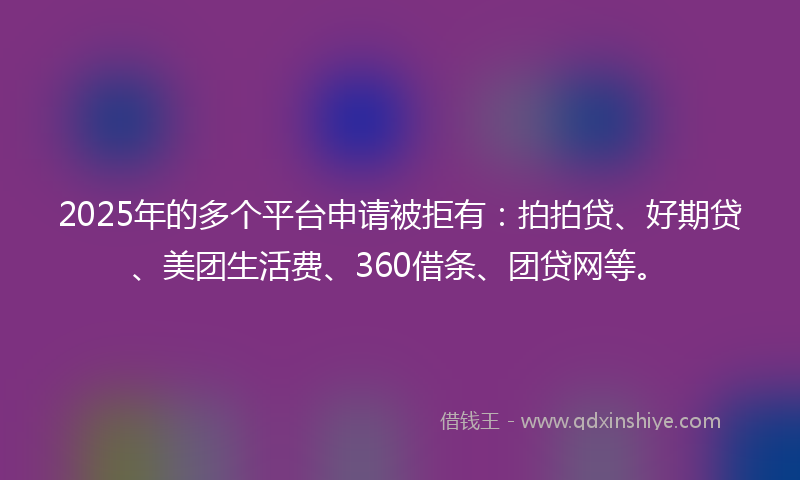2025年的多个平台申请被拒有：拍拍贷、好期贷、美团生活费、360借条、团贷网等。