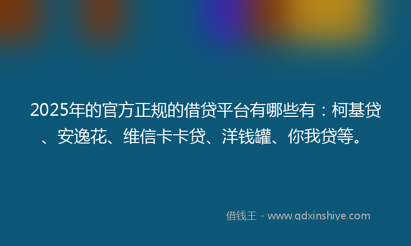 2025年的官方正规的借贷平台有哪些有：柯基贷、安逸花、维信卡卡贷、洋钱罐、你我贷等。