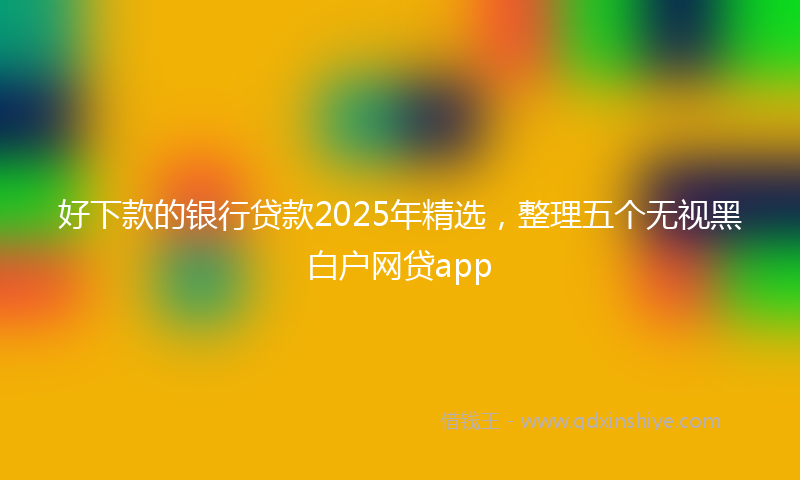 好下款的银行贷款2025年精选，整理五个无视黑白户网贷app