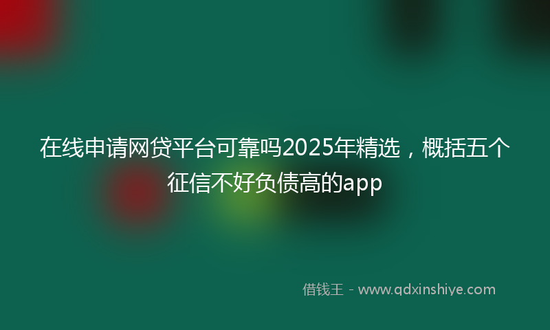 在线申请网贷平台可靠吗2025年精选，概括五个征信不好负债高的app