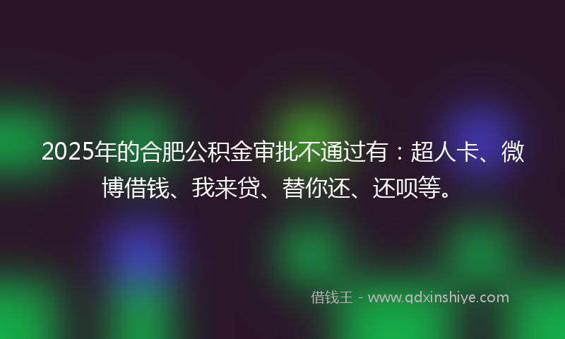 2025年的合肥公积金审批不通过有：超人卡、微博借钱、我来贷、替你还、还呗等。