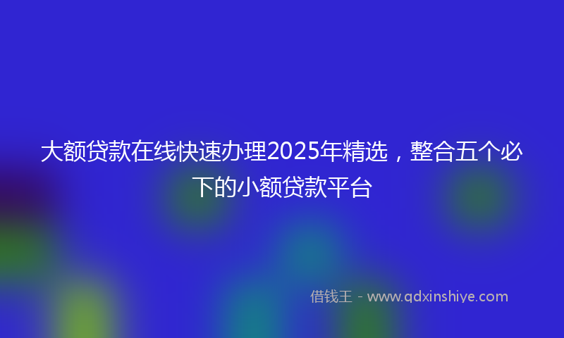大额贷款在线快速办理2025年精选，整合五个必下的小额贷款平台