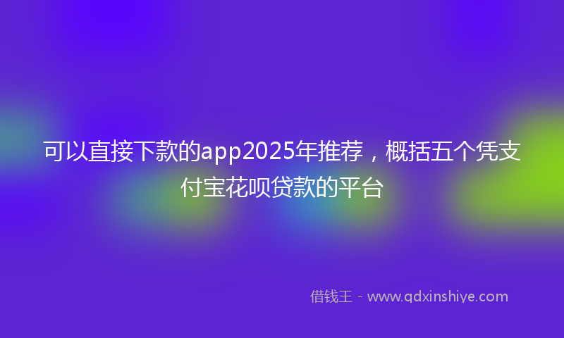 可以直接下款的app2025年推荐，概括五个凭支付宝花呗贷款的平台
