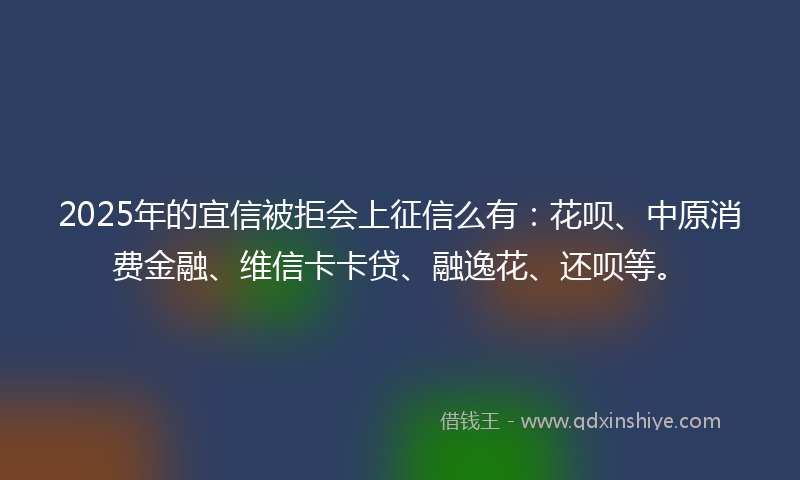 2025年的宜信被拒会上征信么有：花呗、中原消费金融、维信卡卡贷、融逸花、还呗等。