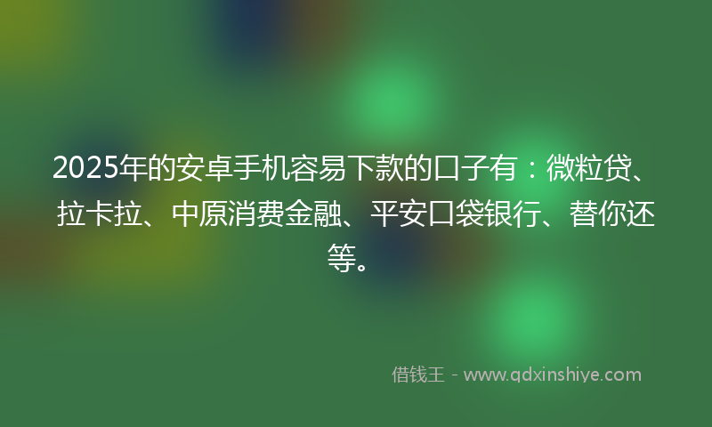 2025年的安卓手机容易下款的口子有：微粒贷、拉卡拉、中原消费金融、平安口袋银行、替你还等。