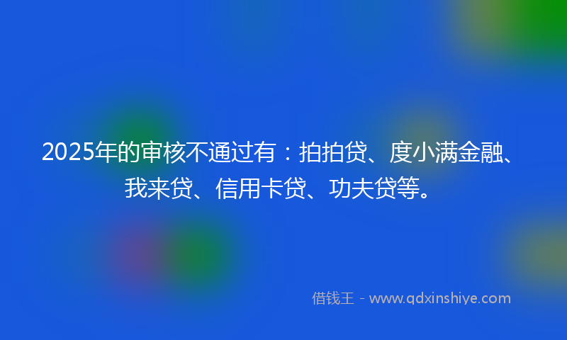 2025年的审核不通过有：拍拍贷、度小满金融、我来贷、信用卡贷、功夫贷等。